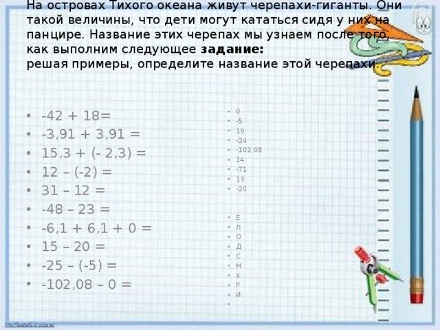 На островах Тихого океана живут черепахи-гиганты. Они такой величины, что дети могут кататься сидя у них на панцире. Название этих черепах мы узнаем после того, как выполним следующее  задание:  решая примеры, определите название этой черепахи.   -42 + 18= -3,91 + 3,91 = 15,3 + (- 2,3) = 12 – (-2) = 31 – 12 = -48 – 23 = -6,1 + 6,1 + 0 = 15 – 20 = -25 – (-5) = -102,08 – 0 = 0 -5 19 -24 -102,08 14 -71 13 -20 Е Л О Д С М Х Р И   