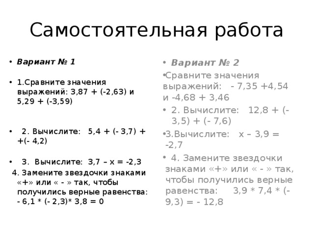 Самостоятельная работа Вариант № 1 1.Сравните значения выражений: 3,87 + (-2,63) и 5,29 + (-3,59)  2. Вычислите: 5,4 + (- 3,7) + +(- 4,2)  3. Вычислите: 3,7 – х = -2,3 Вариант № 2  4. Замените звездочки знаками «+» или « - » так, чтобы получились верные равенства: - 6,1 * (- 2,3)* 3,8 = 0 Сравните значения выражений: - 7,35 +4,54 и -4,68 + 3,46 2. Вычислите: 12,8 + (-3,5) + (- 7,6) 3.Вычислите: х – 3,9 = -2,7  4. Замените звездочки знаками «+» или « - » так, чтобы получились верные равенства: 3,9 * 7,4 * (-9,3) = - 12,8 