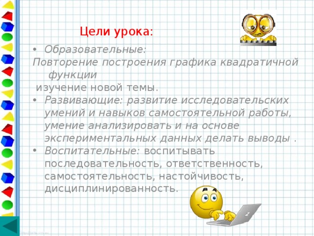 Цели урока: Образовательные: Повторение построения графика квадратичной функции  изучение новой темы. Развивающие: развитие исследовательских умений и навыков самостоятельной работы, умение анализировать и на основе экспериментальных данных делать выводы . Воспитательные: воспитывать последовательность, ответственность, самостоятельность, настойчивость, дисциплинированность. 