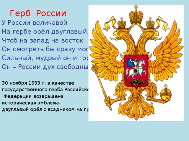 У России величавой На гербе орёл двуглавый, Чтоб на запад на восток Он смотреть бы сразу мог. Сильный, мудрый он и гордый. Он – России дух свободный 30 ноября 1993 г. в качестве государственного герба Российской  Федерации возвращена историческая эмблема- двуглавый орёл с всадником на груди. Герб России 