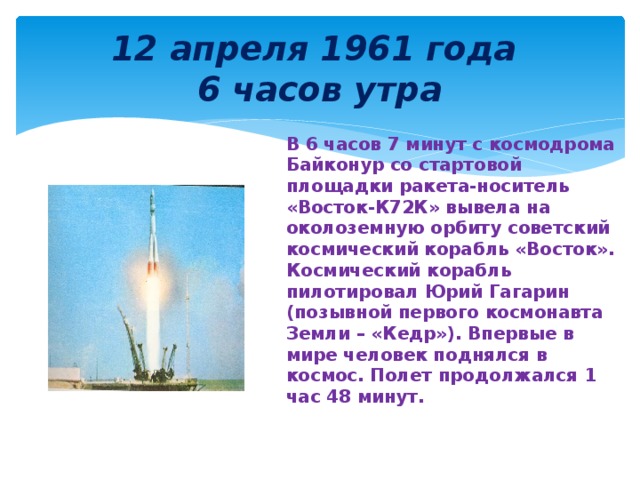 12 апреля 1961 года  6 часов утра В 6 часов 7 минут с космодрома Байконур со стартовой площадки ракета-носитель «Восток-К72К» вывела на околоземную орбиту советский космический корабль «Восток». Космический корабль пилотировал Юрий Гагарин (позывной первого космонавта Земли – «Кедр»). Впервые в мире человек поднялся в космос. Полет продолжался 1 час 48 минут. 