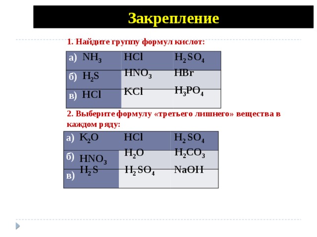 Закрепление 1. Найдите группу формул кислот: H 2 SO 4 NH 3 HCl а) б) в) HNO 3 HBr H 2 S H 3 PO 4 KCl HCl 2. Выберите формулу «третьего лишнего» вещества в каждом ряду: K 2 O HCl H 2 SO 4 а) б) в) H 2 CO 3 H 2 O HNO 3  H 2 S H 2 SO 4 NaOH 