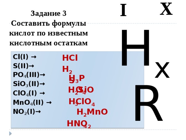 I X Задание 3  Составить формулы кислот по известным кислотным остаткам   H x R HCl Cl(I) → S(II)→ PO 4 (III)→ SiO 3 (II)→ ClO 4 (I) → MnO 4 (II) → NO 2 (I)→  H 2 S H 3 PO 4  H 2 SiO 3  HClO 4  H 2 MnO 4 HNO 2 