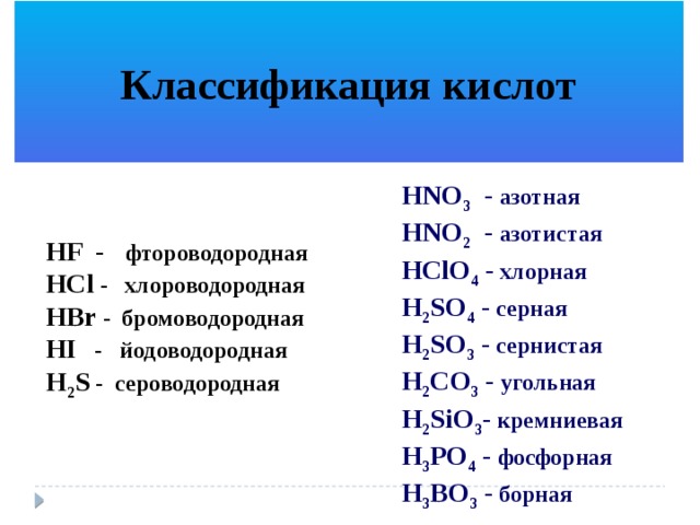  Классификация кислот  HNO 3 - азотная HNO 2 - азотистая HClO 4 - хлорная H 2 SO 4 - серная H 2 SO 3 - сернистая H 2 CO 3 - угольная H 2 SiO 3 - кремниевая H 3 PO 4 - фосфорная H 3 BO 3 - борная HF - фтороводородная HCl - хлороводородная HBr - бромоводородная HI - йодоводородная H 2 S - сероводородная 