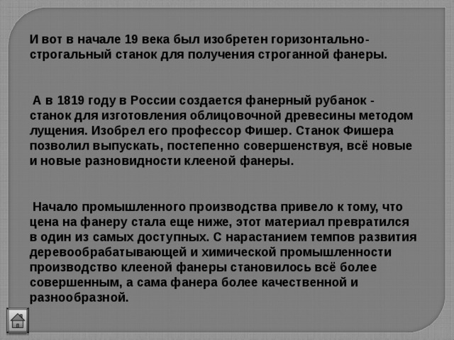 И вот в начале 19 века был изобретен горизонтально-строгальный станок для получения строганной фанеры.   А в 1819 году в России создается фанерный рубанок - станок для изготовления облицовочной древесины методом лущения. Изобрел его профессор Фишер. Станок Фишера позволил выпускать, постепенно совершенствуя, всё новые и новые разновидности клееной фанеры.   Начало промышленного производства привело к тому, что цена на фанеру стала еще ниже, этот материал превратился в один из самых доступных. С нарастанием темпов развития деревообрабатывающей и химической промышленности производство клееной фанеры становилось всё более совершенным, а сама фанера более качественной и разнообразной. 