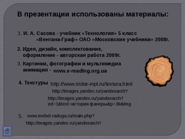 В презентации использованы материалы: 1. И. А. Сасова - учебник «Технология» 5 класс  «Вентана-Граф» ОАО «Московские учебники» 2008г. 2. Идея, дизайн, комплектование,  оформление - авторская работа 2009г. 3. Картинки, фотографии и мультимедиа  анимация -  www.e-reading.org.ua 4. Текстуры http://www.stolar-mpl.ru/textura.html http://images.yandex.ru/yandsearch? http://images.yandex.ru/yandsearch?ed=1&text= история фанеры& p=39&img 5. www.mebel-raduga.ru/main.php? http://images.yandex.ru/yandsearch? 