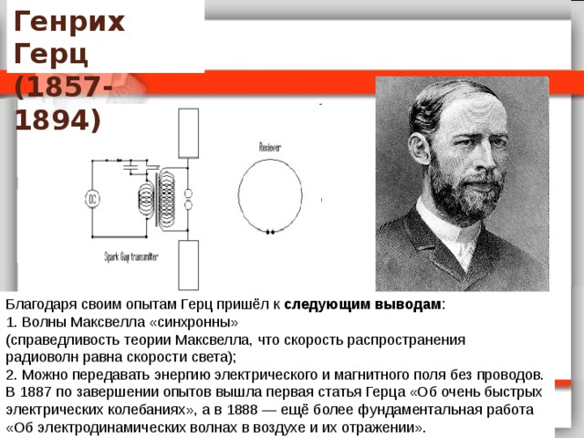 Генрих Герц  (1857-1894) Благодаря своим опытам Герц пришёл к следующим выводам : 1. Волны Максвелла «синхронны»  (справедливость теории Максвелла, что скорость распространения  радиоволн равна скорости света); 2. Можно передавать энергию электрического и магнитного поля без проводов. В 1887 по завершении опытов вышла первая статья Герца «Об очень быстрых  электрических колебаниях», а в 1888 — ещё более фундаментальная работа  «Об электродинамических волнах в воздухе и их отражении». 