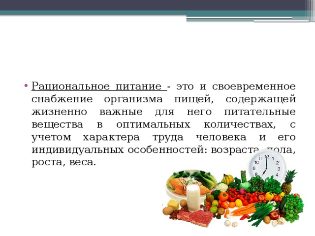 Рациональное питание - это и своевременное снабжение организма пищей, содержащей жизненно важные для него питательные вещества в оптимальных количествах, с учетом характера труда человека и его индивидуальных особенностей: возраста, пола, роста, веса. 