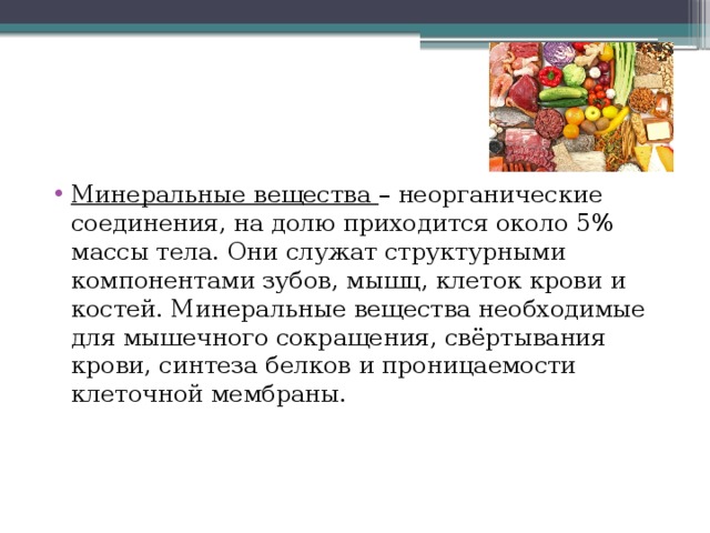 Минеральные вещества – неорганические соединения, на долю приходится около 5% массы тела. Они служат структурными компонентами зубов, мышц, клеток крови и костей. Минеральные вещества необходимые для мышечного сокращения, свёртывания крови, синтеза белков и проницаемости клеточной мембраны. 