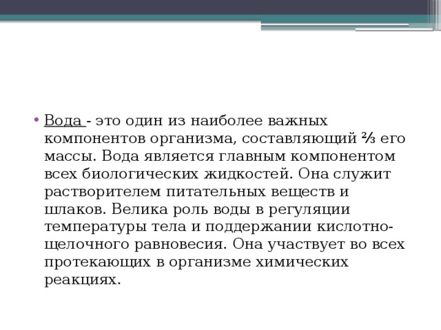 Вода - это один из наиболее важных компонентов организма, составляющий ⅔ его массы. Вода является главным компонентом всех биологических жидкостей. Она служит растворителем питательных веществ и шлаков. Велика роль воды в регуляции температуры тела и поддержании кислотно-щелочного равновесия. Она участвует во всех протекающих в организме химических реакциях. 