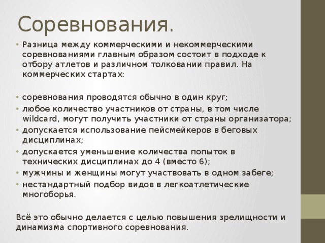 Соревнования. Разница между коммерческими и некоммерческими соревнованиями главным образом состоит в подходе к отбору атлетов и различном толковании правил. На коммерческих стартах: соревнования проводятся обычно в один круг; любое количество участников от страны, в том числе wildcard, могут получить участники от страны организатора; допускается использование пейсмейкеров в беговых дисциплинах; допускается уменьшение количества попыток в технических дисциплинах до 4 (вместо 6); мужчины и женщины могут участвовать в одном забеге; нестандартный подбор видов в легкоатлетические многоборья. Всё это обычно делается с целью повышения зрелищности и динамизма спортивного соревнования. 