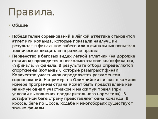 Правила. Общие Победителем соревнований в лёгкой атлетике становится атлет или команда, которые показали наилучший результат в финальном забеге или в финальных попытках технических дисциплин в рамках правил. Первенство в беговых видах лёгкой атлетики (на дорожке стадиона) проводится в несколько этапов: квалификация, ¼ финала, ½ финала. В результате отбора определяются спортсмены (команды), которые разыграют финал. Количество участников определяется регламентом соревнований. Например, на Олимпийских играх в каждом номере программы страна может быть представлена как минимум одним участником и максимум тремя (при условии выполнения предварительного норматива). В эстафетном беге страну представляет одна команда. В кроссе, беге по шоссе, ходьбе и многоборьях существуют только финалы. 