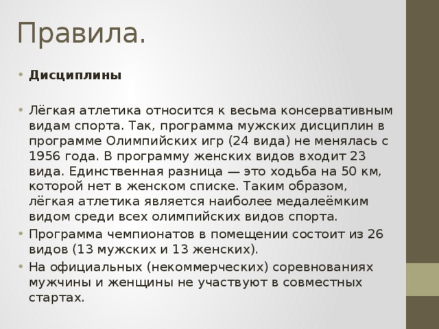 Правила. Дисциплины Лёгкая атлетика относится к весьма консервативным видам спорта. Так, программа мужских дисциплин в программе Олимпийских игр (24 вида) не менялась с 1956 года. В программу женских видов входит 23 вида. Единственная разница — это ходьба на 50 км, которой нет в женском списке. Таким образом, лёгкая атлетика является наиболее медалеёмким видом среди всех олимпийских видов спорта. Программа чемпионатов в помещении состоит из 26 видов (13 мужских и 13 женских). На официальных (некоммерческих) соревнованиях мужчины и женщины не участвуют в совместных стартах. 
