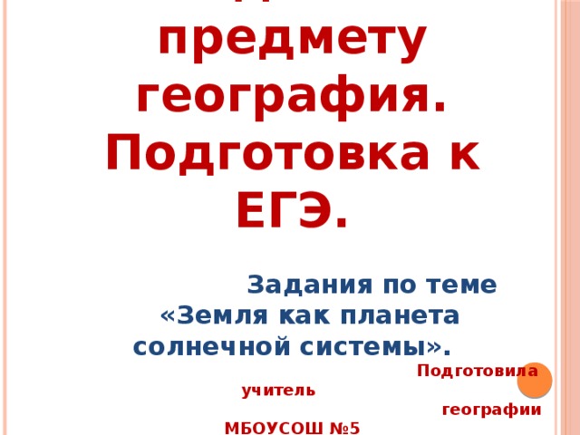  Задания по предмету география. Подготовка к ЕГЭ.  Задания по теме  «Земля как планета солнечной системы».  Подготовила учитель  географии МБОУСОШ №5  Деркунская Елена Фёдоровна 
