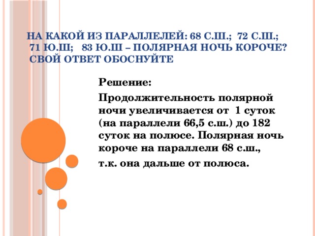 На какой из параллелей: 68 с.ш.;  72 с.ш.;    71 ю.ш;   83 ю.ш – полярная ночь короче?  Свой ответ обоснуйте Решение: Продолжительность полярной ночи увеличивается от  1 суток (на параллели 66,5 с.ш.) до 182 суток на полюсе. Полярная ночь короче на параллели 68 с.ш., т.к. она дальше от полюса.  