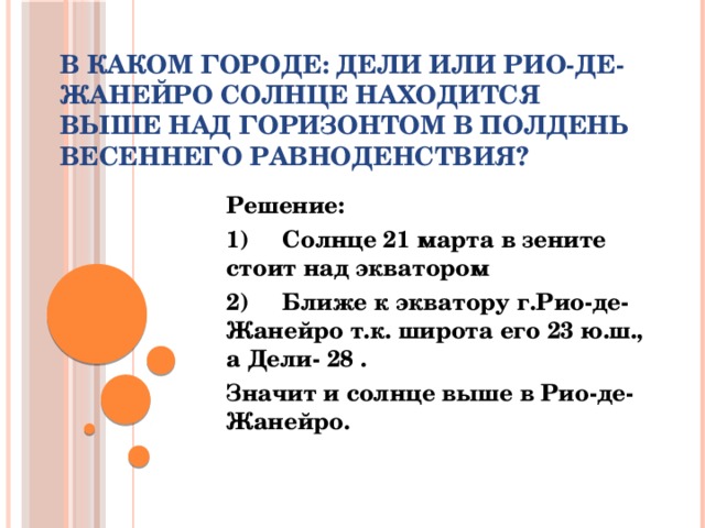 В каком городе: Дели или Рио-де-Жанейро солнце находится выше над горизонтом в полдень весеннего равноденствия?   Решение: 1)     Солнце 21 марта в зените стоит над экватором 2)     Ближе к экватору г.Рио-де-Жанейро т.к. широта его 23 ю.ш., а Дели- 28 . Значит и солнце выше в Рио-де-Жанейро.  