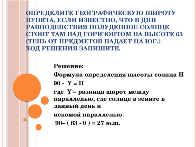 Определите географическую широту пункта, если известно, что в дни равноденствия полуденное солнце стоит там над горизонтом на высоте 63 (тень от предметов падает на юг.)  Ход решения запишите.   Решение: Формула определения высоты солнца H 90 -  Y = H где  Y – разница широт между параллелью, где солнце в зените в данный день и искомой параллелью.   90– ( 63 - 0 ) = 27 ю.ш.  