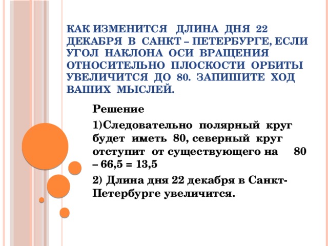 Как изменится   длина  дня  22 декабря  в  Санкт – Петербурге, если  угол  наклона  оси  вращения  относительно  плоскости  орбиты  увеличится  до  80.  запишите  ход  ваших  мыслей.   Решение 1)Следовательно  полярный  круг  будет  иметь  80, северный  круг отступит  от существующего на     80 – 66,5 = 13,5 2) Длина дня 22 декабря в Санкт-Петербурге увеличится.  
