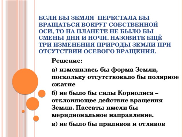 Если бы Земля  перестала бы вращаться вокруг собственной оси, то на планете не было бы смены дня и ночи. Назовите ещё три изменения природы Земли при отсутствии осевого вращения.   Решение: а) изменилась бы форма Земли, поскольку отсутствовало бы полярное сжатие б) не было бы силы Кориолиса – отклоняющее действие вращения Земли. Пассаты имели бы меридиональное направление. в) не было бы приливов и отливов  