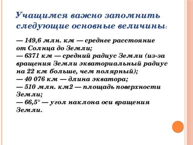 Учащимся важно запомнить следующие основные величины :  — 149,6 млн. км — среднее расстояние от Солнца до Земли;  — 6371 км — средний радиус Земли (из-за вращения Земли экваториальный радиус на 22 км больше, чем полярный);  — 40 076 км — длина экватора;  — 510 млн. км2 — площадь поверхности Земли;  — 66,5° — угол наклона оси вращения Земли.      