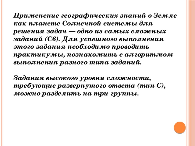 Применение географических знаний о Земле как планете Солнечной системы для решения задач — одно из самых сложных заданий (С6). Для успешного выполнения этого задания необходимо проводить практикумы, познакомить с алгоритмом выполнения разного типа заданий.   Задания высокого уровня сложности, требующие развернутого ответа (тип С), можно разделить на три группы.    