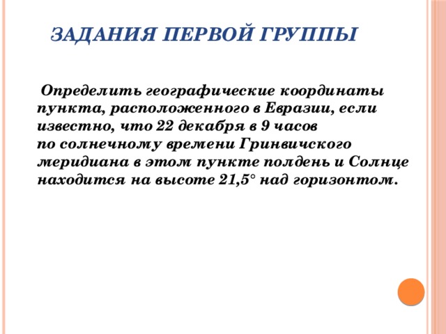 Задания первой группы    Определить географические координаты пункта, расположенного в Евразии, если известно, что 22 декабря в 9 часов по солнечному времени Гринвичского меридиана в этом пункте полдень и Солнце находится на высоте 21,5° над горизонтом.   