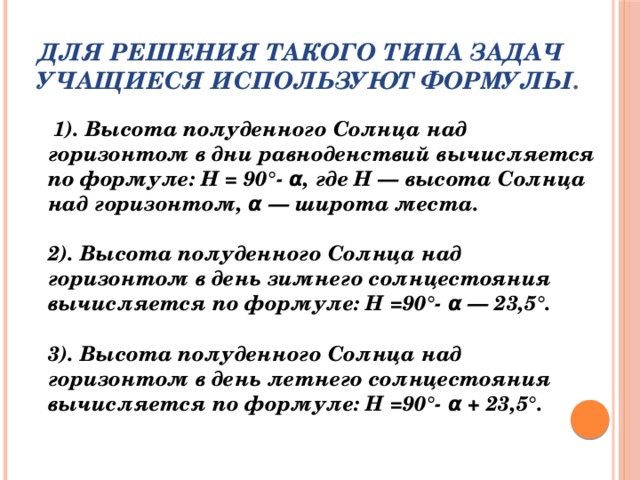 Для решения такого типа задач учащиеся используют формулы .    1). Высота полуденного Солнца над горизонтом в дни равноденствий вычисляется по формуле: H = 90°- α, где Н — высота Солнца над горизонтом, α — широта места.   2). Высота полуденного Солнца над горизонтом в день зимнего солнцестояния вычисляется по формуле: H =90°- α — 23,5°.   3). Высота полуденного Солнца над горизонтом в день летнего солнцестояния вычисляется по формуле: H =90°- α + 23,5°.   