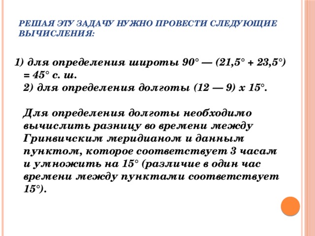 Решая эту задачу нужно провести следующие вычисления:   1) для определения широты 90° — (21,5° + 23,5°) = 45° с. ш.  2) для определения долготы (12 — 9) х 15°.   Для определения долготы необходимо вычислить разницу во времени между Гринвичским меридианом и данным пунктом, которое соответствует 3 часам и умножить на 15° (различие в один час времени между пунктами соответствует 15°).   