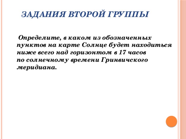 Задания второй группы    Определите, в каком из обозначенных пунктов на карте Солнце будет находиться ниже всего над горизонтом в 17 часов по солнечному времени Гринвичского меридиана.   