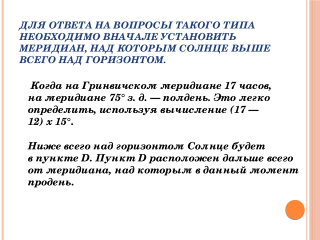 Для ответа на вопросы такого типа необходимо вначале установить меридиан, над которым Солнце выше всего над горизонтом.     Когда на Гринвичском меридиане 17 часов, на меридиане 75° з. д. — полдень. Это легко определить, используя вычисление (17 — 12) х 15°.   Ниже всего над горизонтом Солнце будет в пункте D. Пункт D расположен дальше всего от меридиана, над которым в данный момент продень.    