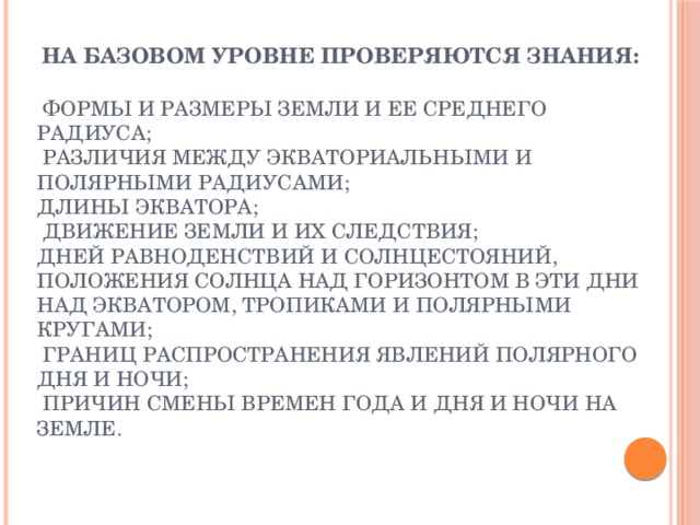 На базовом уровне проверяются знания:    формы и размеры Земли и ее среднего радиуса;  различия между экваториальными и полярными радиусами; длины экватора;  движение Земли и их следствия; дней равноденствий и солнцестояний, положения Солнца над горизонтом в эти дни над экватором, тропиками и полярными кругами;  границ распространения явлений полярного дня и ночи;  причин смены времен года и дня и ночи на Земле. 