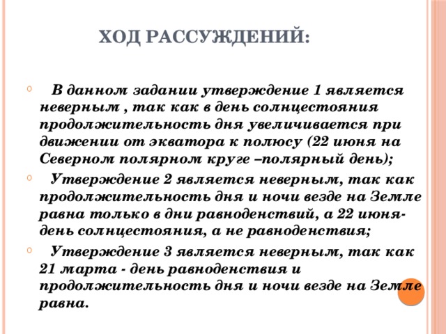 Ход рассуждений:    В данном задании утверждение 1 является неверным , так как в день солнцестояния продолжительность дня увеличивается при движении от экватора к полюсу (22 июня на Северном полярном круге –полярный день);  Утверждение 2 является неверным, так как продолжительность дня и ночи везде на Земле равна только в дни равноденствий, а 22 июня-день солнцестояния, а не равноденствия;  Утверждение 3 является неверным, так как 21 марта - день равноденствия и продолжительность дня и ночи везде на Земле равна. 
