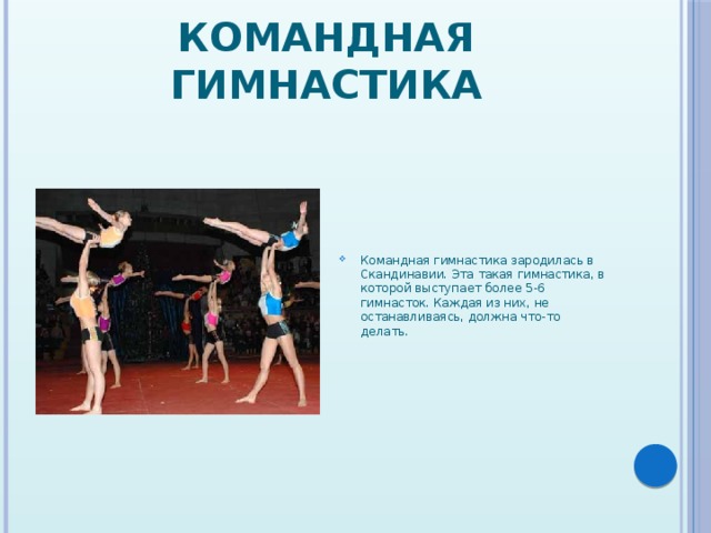 Командная гимнастика Командная гимнастика зародилась в Скандинавии. Эта такая гимнастика, в которой выступает более 5-6 гимнасток. Каждая из них, не останавливаясь, должна что-то делать. 