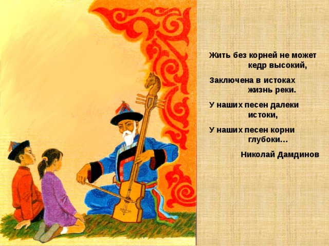 Жить без корней не может кедр высокий, Заключена в истоках жизнь реки. У наших песен далеки истоки, У наших песен корни глубоки… Николай Дамдинов 