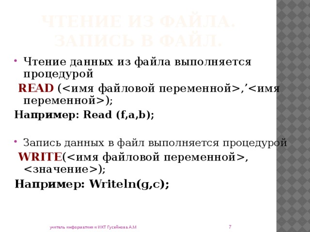 Чтение из файла.  Запись в файл. Чтение данных из файла выполняется процедурой  READ (,’); Например: Read (f,a,b);  Запись данных в файл выполняется процедурой   WRITE (, ); Например: Writeln(g,c);   учитель информатики и ИКТ Гусейнова А.М 
