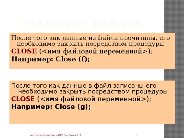Закрытие файлов После того как данные из файла прочитаны, его необходимо закрыть посредством процедуры CLOSE (); Например: Close (f); После того как данные в файл записаны его необходимо закрыть посредством процедуры CLOSE (); Например: Close (g);  учитель информатики и ИКТ Гусейнова А.М 