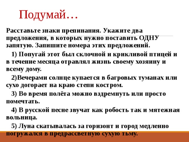 Подумай… Расставьте знаки препинания. Укажите два предложения, в которых нужно поставить ОДНУ запятую. Запишите номера этих предложений.  1) Попугай этот был склочной и крикливой птицей и в течение месяца отравлял жизнь своему хозяину и всему дому.  2)Вечерами солнце купается в багровых туманах или сухо догорает на краю степи костром.  3) Во время полёта можно вздремнуть или просто помечтать.  4) В русской песне звучат как робость так и мятежная вольница.  5) Луна скатывалась за горизонт и город медленно погружался в предрассветную сухую тьму. 