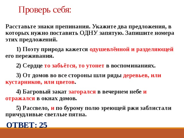 Проверь себя: Расставьте знаки препинания. Укажите два предложения, в которых нужно поставить ОДНУ запятую. Запишите номера этих предложений.    1) Поэту природа кажется одушевлённой и разделяющей его переживания.    2) Сердце то забьётся, то утонет в воспоминаниях.    3) От домов во все стороны шли ряды деревьев, или кустарников,  или цветов .    4) Багровый закат загорался в вечернем небе и отражался в окнах домов.    5) Рассвело, и по бурому полю зреющей ржи заблистали причудливые светлые пятна. ОТВЕТ: 25 