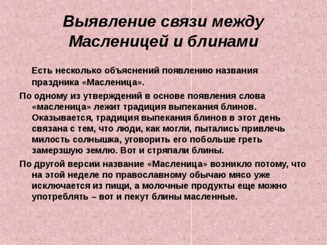Выявление связи между Масленицей и блинами  Есть несколько объяснений появлению названия праздника «Масленица». По одному из утверждений в основе появления слова «масленица» лежит традиция выпекания блинов. Оказывается, традиция выпекания блинов в этот день связана с тем, что люди, как могли, пытались привлечь милость солнышка, уговорить его побольше греть замерзшую землю. Вот и стряпали блины. По другой версии название «Масленица» возникло потому, что на этой неделе по православному обычаю мясо уже исключается из пищи, а молочные продукты еще можно употреблять – вот и пекут блины масленные. 