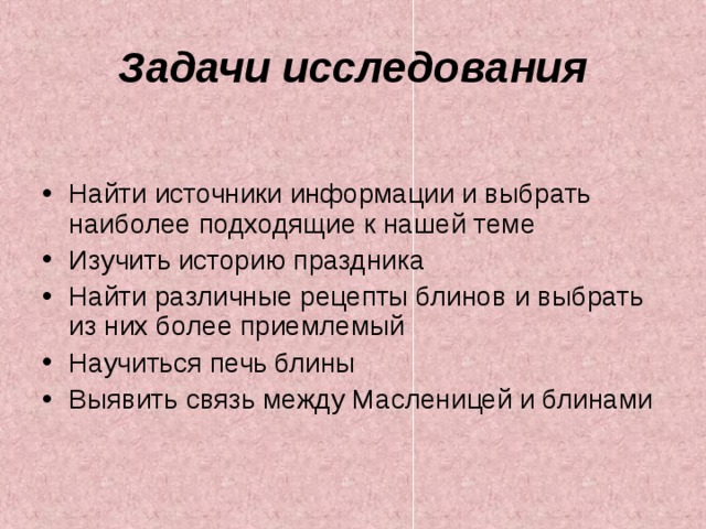 Задачи исследования Найти источники информации и выбрать наиболее подходящие к нашей теме Изучить историю праздника Найти различные рецепты блинов и выбрать из них более приемлемый Научиться печь блины Выявить связь между Масленицей и блинами  