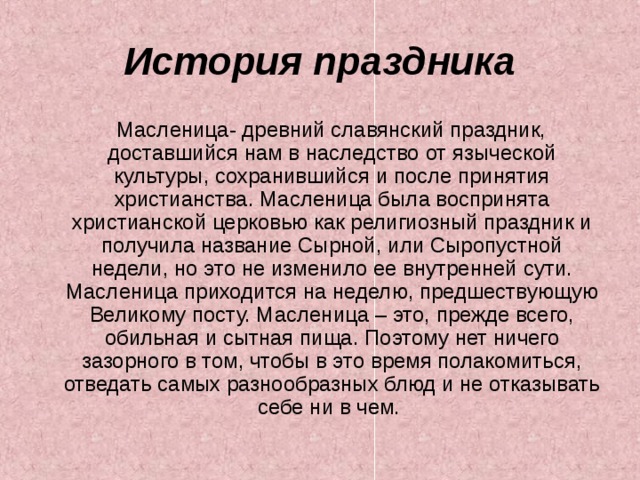 История праздника  Масленица- древний славянский праздник, доставшийся нам в наследство от языческой культуры, сохранившийся и после принятия христианства. Масленица была воспринята христианской церковью как религиозный праздник и получила название Сырной, или Сыропустной недели, но это не изменило ее внутренней сути. Масленица приходится на неделю, предшествующую Великому посту. Масленица – это, прежде всего, обильная и сытная пища. Поэтому нет ничего зазорного в том, чтобы в это время полакомиться, отведать самых разнообразных блюд и не отказывать себе ни в чем. 