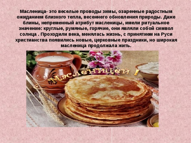Масленица- это веселые проводы зимы, озаренные радостным ожиданием близкого тепла, весеннего обновления природы. Даже блины, непременный атрибут масленицы, имели ритуальное значение: круглые, румяные, горячие, они являли собой символ солнца . Проходили века, менялась жизнь, с принятием на Руси христианства появились новые, церковные праздники, но широкая масленица продолжала  жить. 