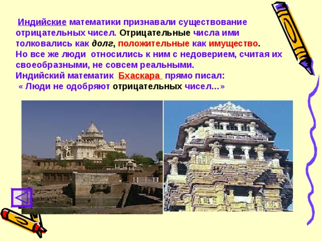  Индийские математики признавали существование  отрицательных чисел.  Отрицательные  числа ими толковались как  долг ,  положительные  как  имущество . Но все же люди относились к ним с недоверием, считая их своеобразными, не совсем реальными. Индийский математик  Бхаскара прямо писал:  « Люди не одобряют  отрицательных  чисел…» 
