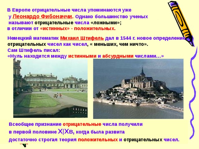 В Европе отрицательные числа упоминаются уже  у  Леонардо Фибоначчи . Однако большинство ученых  называют  отрицательные  числа «ложными»;  в отличии от  «истинных» - положительных.  Немецкий математик Михаил Штифель дал в 1544 г. новое определение отрицательных  чисел как чисел , « меньших, чем ничто». Сам Штифель писал:  «Нуль находится между  истинными  и  абсурдными  числами…»  Всеобщее признание  отрицательные  числа получили  в первой половине X|X в, когда была развита  достаточно строгая  теория  положительных  и  отрицательных  чисел. 