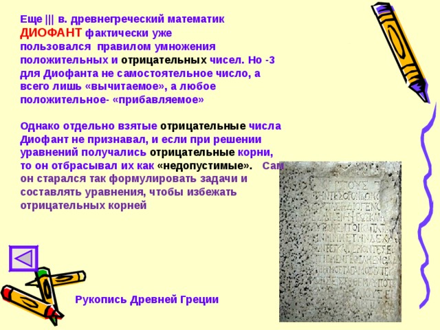 Еще ||| в. древнегреческий математик ДИОФАНТ фактически уже пользовался правилом умножения положительных и отрицательных чисел. Но -3 для Диофанта не самостоятельное число, а всего лишь «вычитаемое», а любое положительное- «прибавляемое»  Однако  отдельно взятые отрицательные числа Диофант не признавал, и если при решении уравнений получались отрицательные корни, то он отбрасывал их как «недопустимые». Сам он старался так формулировать задачи и составлять уравнения, чтобы избежать отрицательных корней  Рукопись Древней Греции 