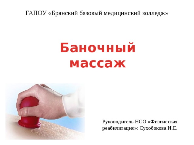 ГАПОУ «Брянский базовый медицинский колледж» Баночный массаж Руководитель НСО «Физическая реабилитация»: Сухобокова И.Е. 