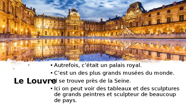 Autrefois, c’était un palais royal. C’est un des plus grands musées du monde. Il se trouve près de la Seine. Ici on peut voir des tableaux et des sculptures de grands peintres et sculpteur de beaucoup de pays. Le Louvre 