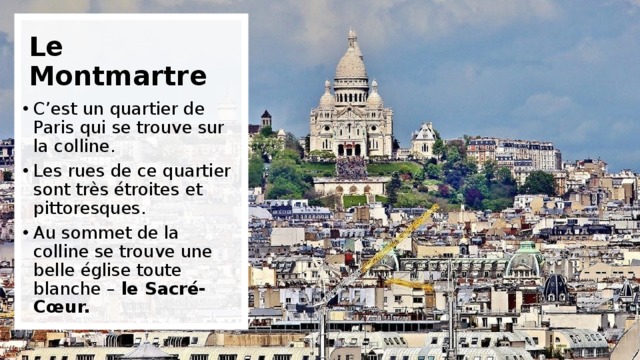 Le Montmartre C’est un quartier de Paris qui se trouve sur la colline. Les rues de ce quartier sont très étroites et pittoresques. Au sommet de la colline se trouve une belle église toute blanche – le Sacré-Cœur. 