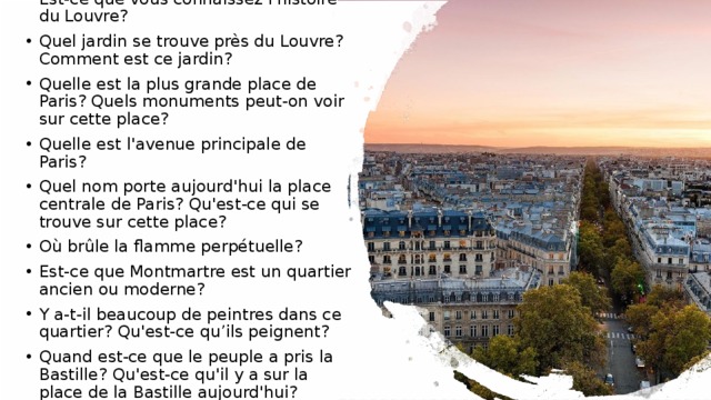 Est-ce que vous connaissez l'histoire du Louvre? Quel jardin se trouve près du Louvre? Comment est ce jardin? Quelle est la plus grande place de Paris? Quels monuments peut-on voir sur cette place? Quelle est l'avenue principale de Paris? Quel nom porte aujourd'hui la place centrale de Paris? Qu'est-ce qui se trouve sur cette place? Où brûle la flamme perpétuelle? Est-ce que Montmartre est un quartier ancien ou moderne? Y a-t-il beaucoup de peintres dans ce quartier? Qu'est-ce qu’ils peignent? Quand est-ce que le peuple a pris la Bastille? Qu'est-ce qu'il y a sur la place de la Bastille aujourd'hui? 