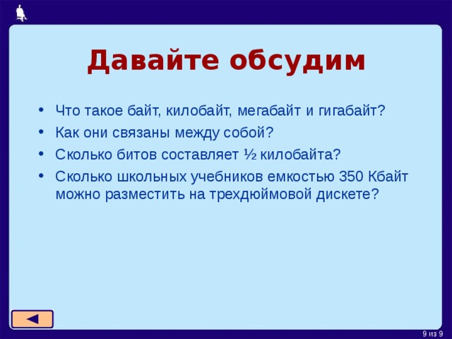Давайте  обсудим Что такое байт, килобайт, мегабайт и гигабайт? Как они связаны между собой? Сколько битов составляет ½ килобайта? Сколько школьных учебников емкостью 350 Кбайт можно разместить на трехдюймовой дискете? 